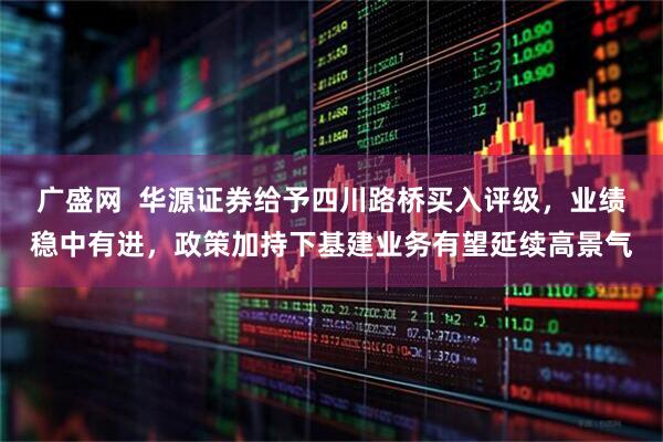 广盛网  华源证券给予四川路桥买入评级，业绩稳中有进，政策加持下基建业务有望延续高景气