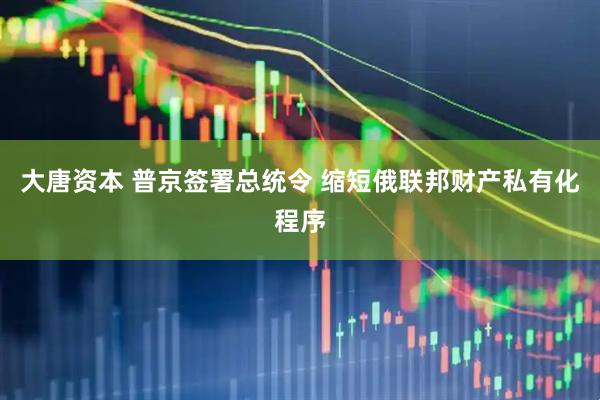 大唐资本 普京签署总统令 缩短俄联邦财产私有化程序
