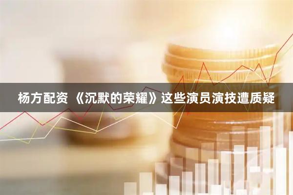 杨方配资 《沉默的荣耀》这些演员演技遭质疑