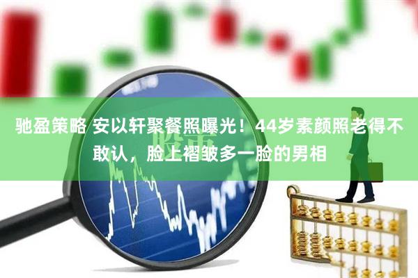 驰盈策略 安以轩聚餐照曝光！44岁素颜照老得不敢认，脸上褶皱多一脸的男相