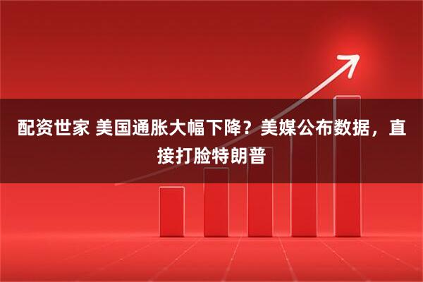 配资世家 美国通胀大幅下降？美媒公布数据，直接打脸特朗普