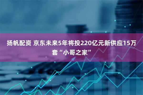 扬帆配资 京东未来5年将投220亿元新供应15万套“小哥之家”
