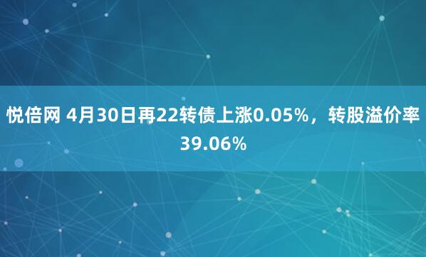 悦倍网 4月30日再22转债上涨0.05%，转股溢价率39.06%