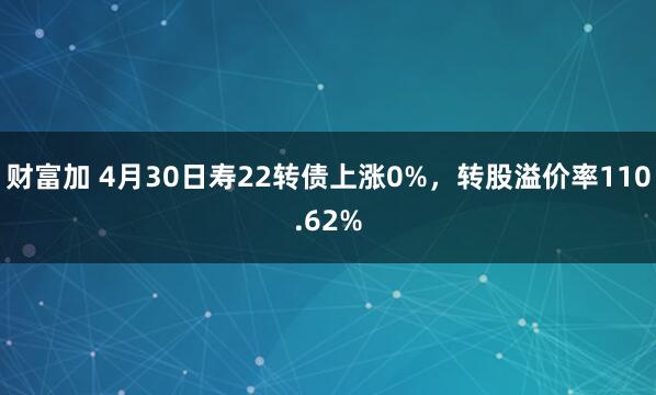 财富加 4月30日寿22转债上涨0%，转股溢价率110.62%