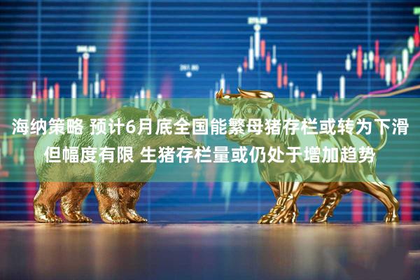 海纳策略 预计6月底全国能繁母猪存栏或转为下滑但幅度有限 生猪存栏量或仍处于增加趋势
