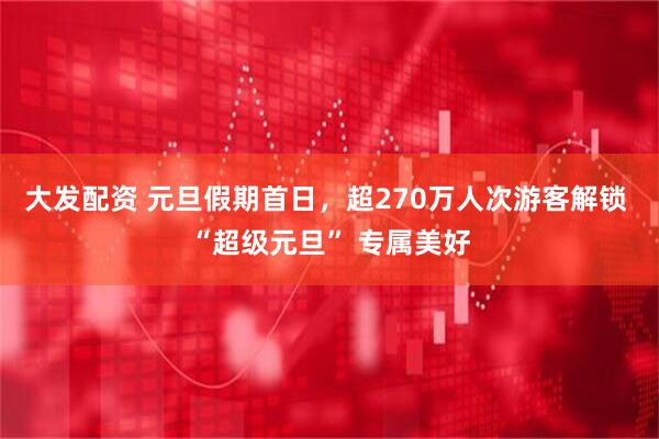 大发配资 元旦假期首日，超270万人次游客解锁 “超级元旦” 专属美好