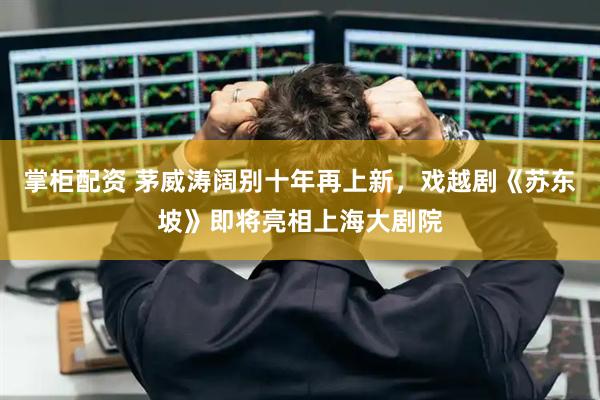 掌柜配资 茅威涛阔别十年再上新，戏越剧《苏东坡》即将亮相上海大剧院
