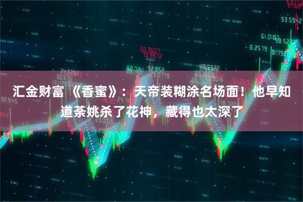 汇金财富 《香蜜》：天帝装糊涂名场面！他早知道荼姚杀了花神，藏得也太深了
