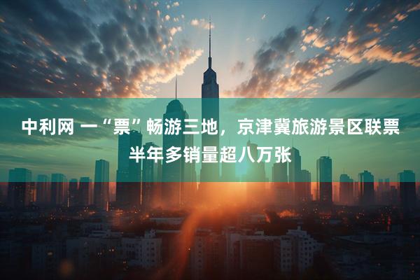 中利网 一“票”畅游三地，京津冀旅游景区联票半年多销量超八万张