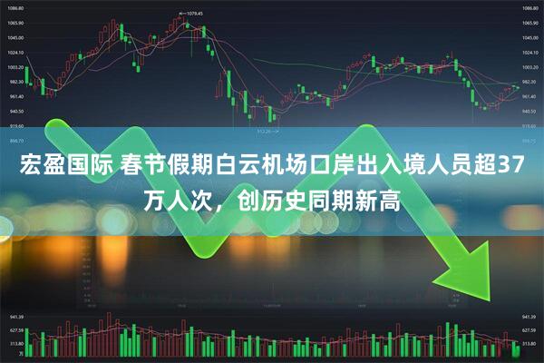 宏盈国际 春节假期白云机场口岸出入境人员超37万人次，创历史同期新高