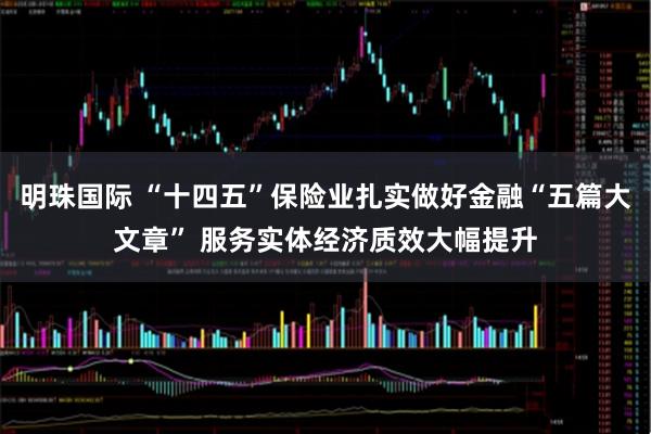 明珠国际 “十四五”保险业扎实做好金融“五篇大文章” 服务实体经济质效大幅提升