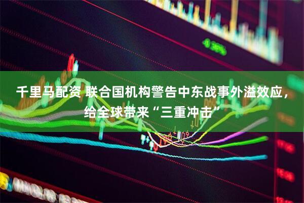千里马配资 联合国机构警告中东战事外溢效应，给全球带来“三重冲击”