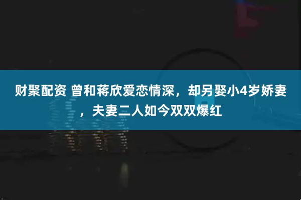 财聚配资 曾和蒋欣爱恋情深，却另娶小4岁娇妻，夫妻二人如今双双爆红